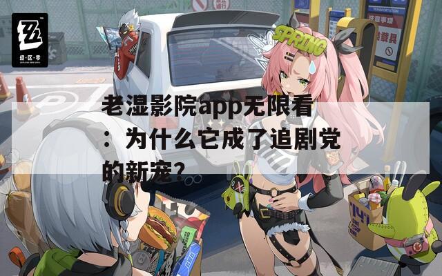 老湿影院app无限看：为什么它成了追剧党的新宠？