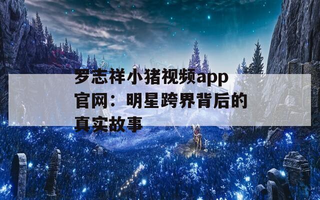 罗志祥小猪视频app官网：明星跨界背后的真实故事