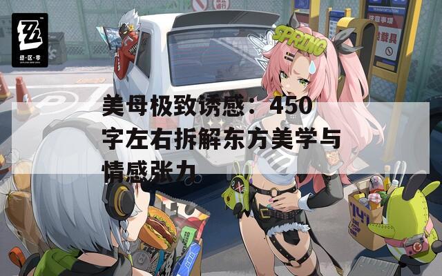 美母极致诱感：450字左右拆解东方美学与情感张力