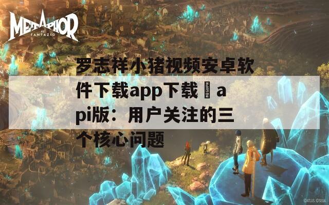 罗志祥小猪视频安卓软件下载app下载汅api版：用户关注的三个核心问题