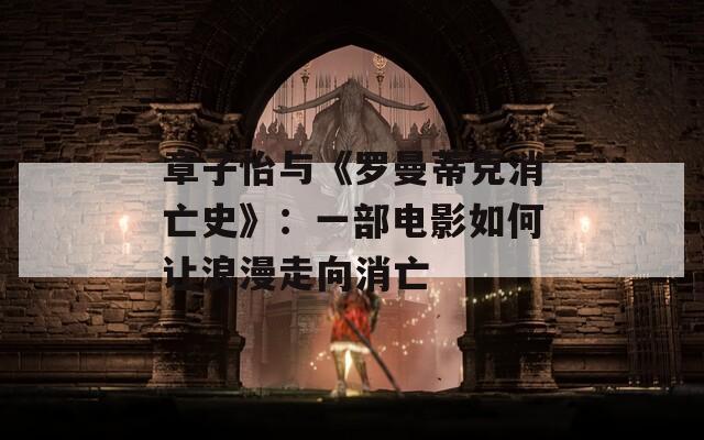 章子怡与《罗曼蒂克消亡史》：一部电影如何让浪漫走向消亡