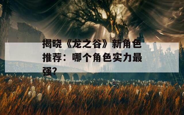 揭晓《龙之谷》新角色推荐：哪个角色实力最强？