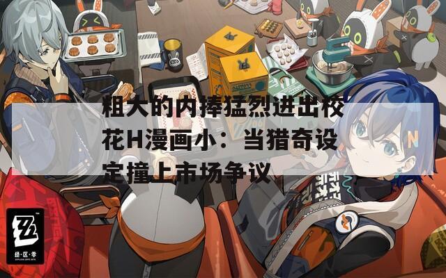 粗大的内捧猛烈进出校花H漫画小：当猎奇设定撞上市场争议