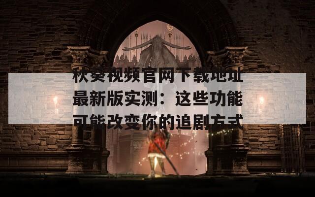 秋葵视频官网下载地址最新版实测：这些功能可能改变你的追剧方式