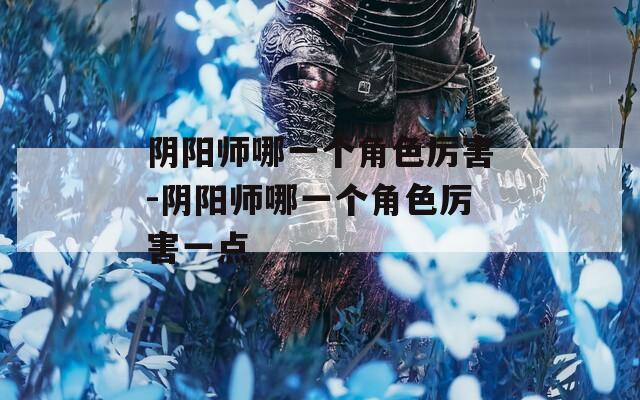 阴阳师哪一个角色厉害-阴阳师哪一个角色厉害一点