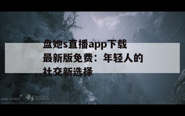 盘她s直播app下载最新版免费：年轻人的社交新选择