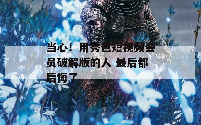 当心！用秀色短视频会员破解版的人 最后都后悔了
