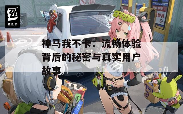 神马我不卡：流畅体验背后的秘密与真实用户故事