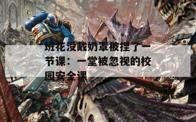 班花没戴奶罩被捏了一节课：一堂被忽视的校园安全课