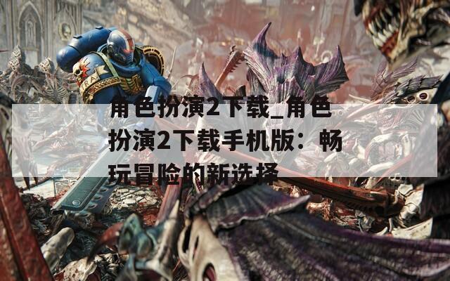 角色扮演2下载_角色扮演2下载手机版：畅玩冒险的新选择