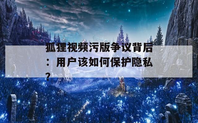 狐狸视频污版争议背后：用户该如何保护隐私？