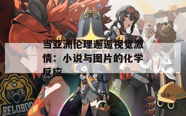 当亚洲伦理邂逅视觉激情：小说与图片的化学反应