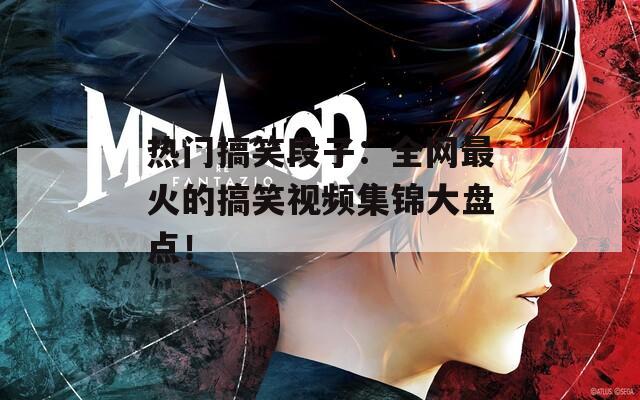 热门搞笑段子：全网最火的搞笑视频集锦大盘点！