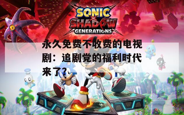 永久免费不收费的电视剧：追剧党的福利时代来了？