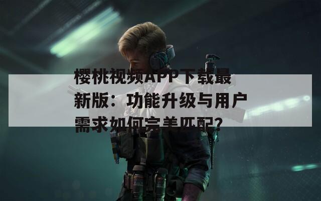 樱桃视频APP下载最新版：功能升级与用户需求如何完美匹配？