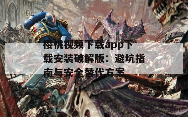 樱桃视频下载app下载安装破解版：避坑指南与安全替代方案