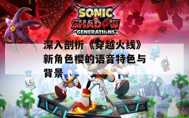 深入剖析《穿越火线》新角色樱的语音特色与背景