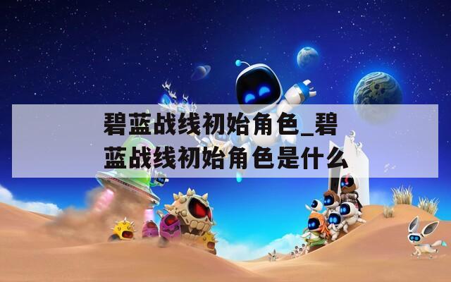 碧蓝战线初始角色_碧蓝战线初始角色是什么