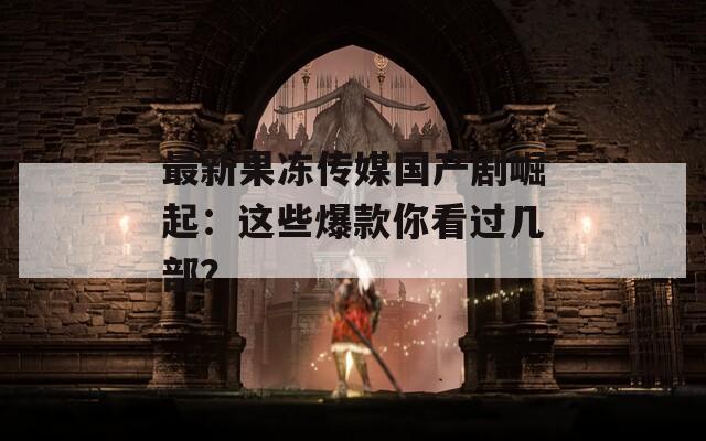 最新果冻传媒国产剧崛起：这些爆款你看过几部？