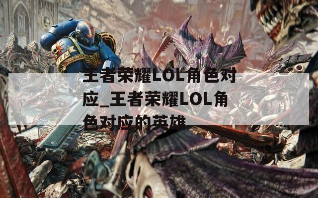 王者荣耀LOL角色对应_王者荣耀LOL角色对应的英雄