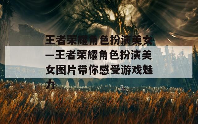 王者荣耀角色扮演美女—王者荣耀角色扮演美女图片带你感受游戏魅力