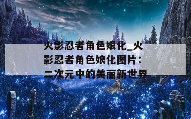 火影忍者角色娘化_火影忍者角色娘化图片：二次元中的美丽新世界