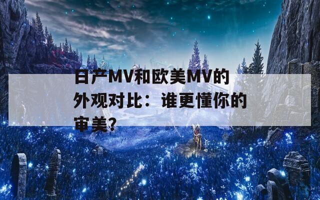 日产MV和欧美MV的外观对比：谁更懂你的审美？