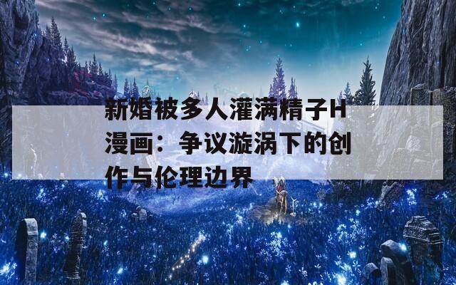 新婚被多人灌满精子H漫画：争议漩涡下的创作与伦理边界
