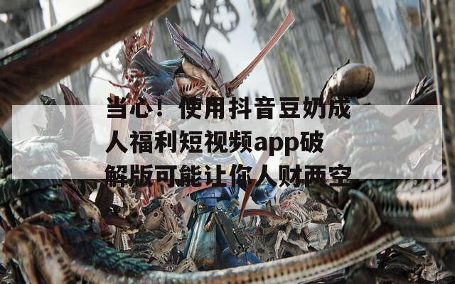 当心！使用抖音豆奶成人福利短视频app破解版可能让你人财两空