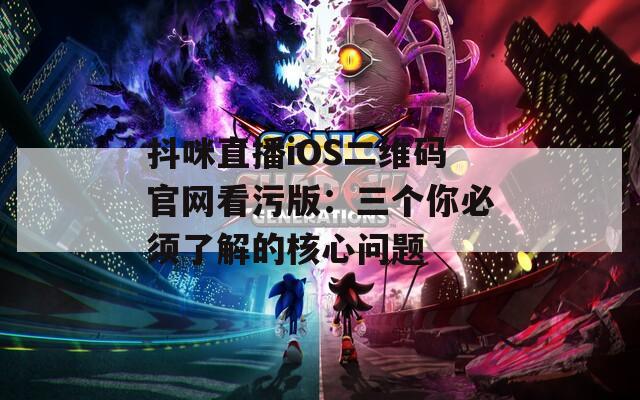 抖咪直播iOS二维码官网看污版：三个你必须了解的核心问题