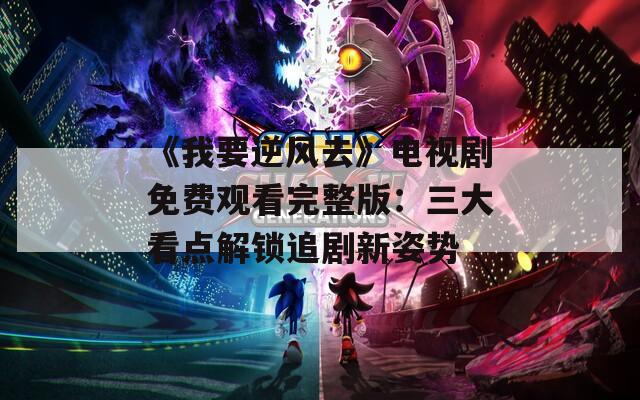 《我要逆风去》电视剧免费观看完整版：三大看点解锁追剧新姿势