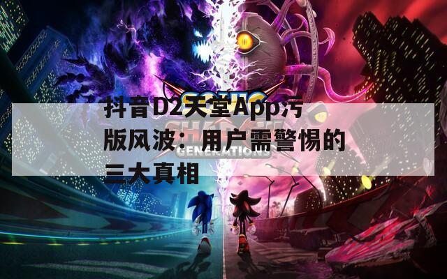 抖音D2天堂App污版风波：用户需警惕的三大真相