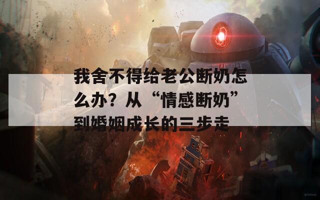我舍不得给老公断奶怎么办？从“情感断奶”到婚姻成长的三步走