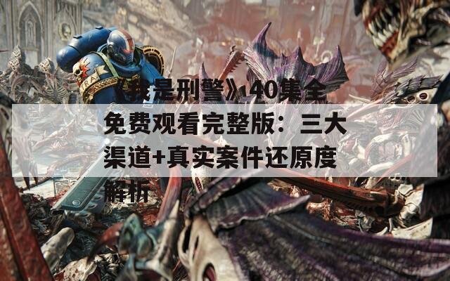 《我是刑警》40集全免费观看完整版：三大渠道+真实案件还原度解析