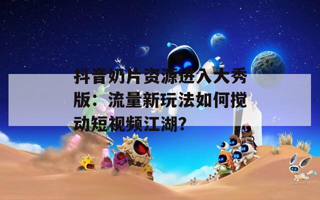抖音奶片资源进入大秀版：流量新玩法如何搅动短视频江湖？