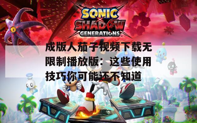 成版人茄子视频下载无限制播放版：这些使用技巧你可能还不知道