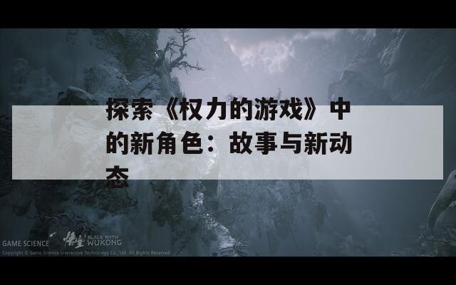 探索《权力的游戏》中的新角色：故事与新动态