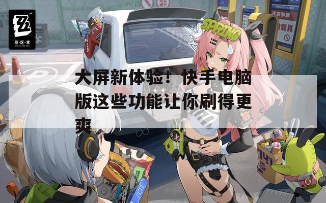 大屏新体验！快手电脑版这些功能让你刷得更爽