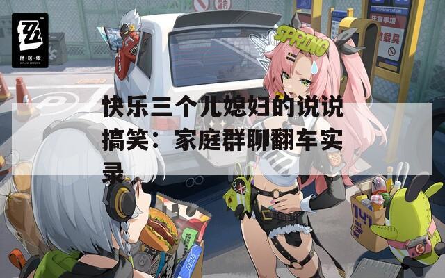 快乐三个儿媳妇的说说搞笑：家庭群聊翻车实录
