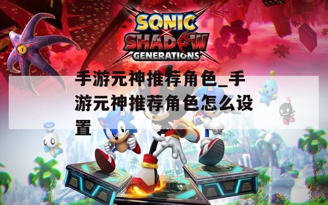 手游元神推荐角色_手游元神推荐角色怎么设置