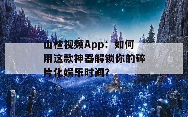山楂视频App：如何用这款神器解锁你的碎片化娱乐时间？