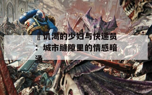 巜饥渴的少妇与快递员：城市缝隙里的情感暗涌