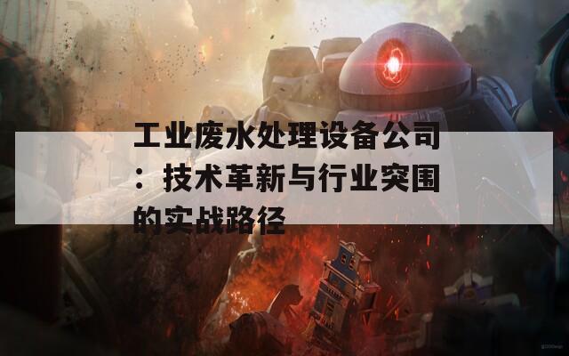 工业废水处理设备公司：技术革新与行业突围的实战路径
