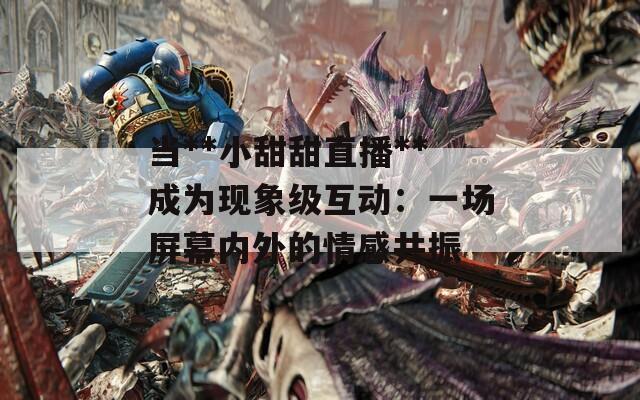 当**小甜甜直播**成为现象级互动：一场屏幕内外的情感共振