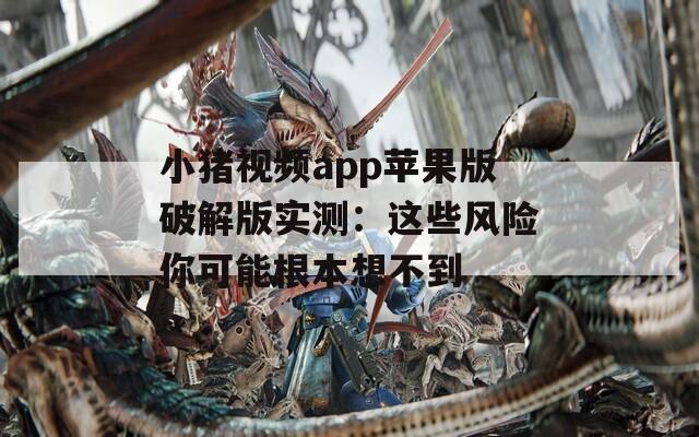 小猪视频app苹果版破解版实测：这些风险你可能根本想不到