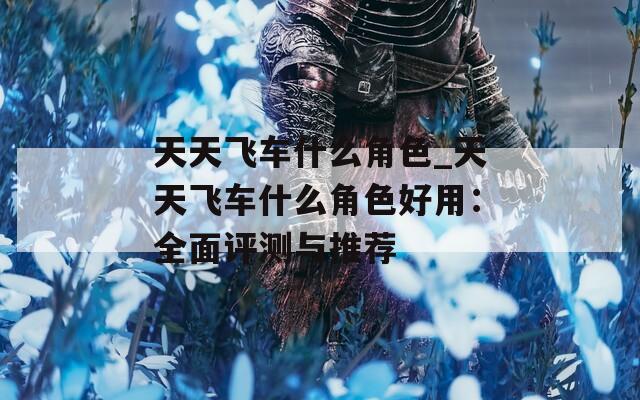 天天飞车什么角色_天天飞车什么角色好用：全面评测与推荐