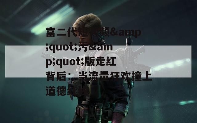 富二代短视频&quot;污&quot;版走红背后：当流量狂欢撞上道德红线