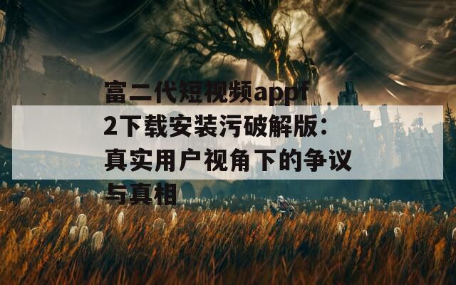 富二代短视频appf2下载安装污破解版：真实用户视角下的争议与真相