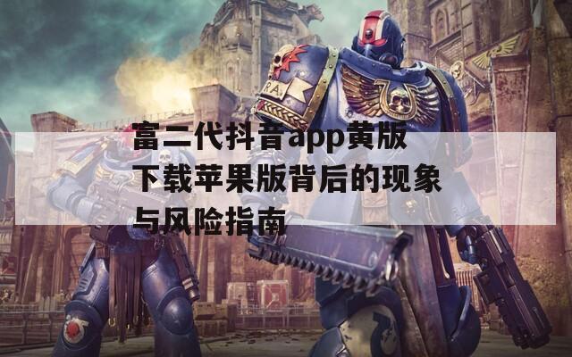 富二代抖音app黄版下载苹果版背后的现象与风险指南
