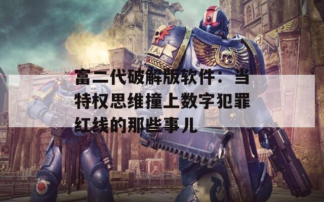 富二代破解版软件：当特权思维撞上数字犯罪红线的那些事儿